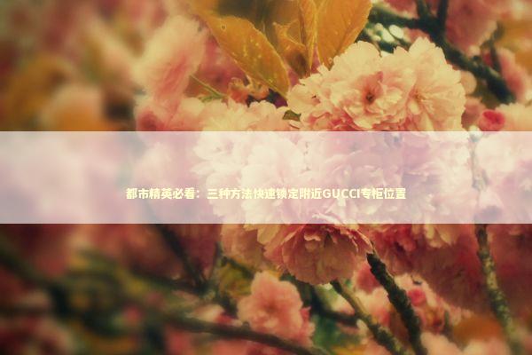 都市精英必看：三种方法快速锁定附近GUCCI专柜位置 时尚用品